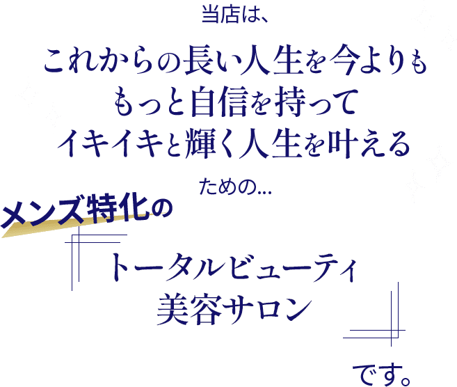 当店はこれからの長い人生を今よりももっと自信を持ってイキイキと輝く人生を叶えるための、メンズ特化の「トータルビューティーサロン」です。