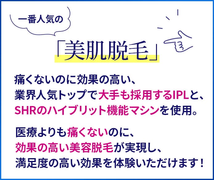 一番人気の「美肌脱毛」。痛くないのに効果の高い、業界人気トップで大手も採用するIPLと、SHRのハイブリット機能マシンを使用。医療よりも痛くないのに、効果の高い美容脱毛が実現し、満足度の高い効果を体験いただけます！