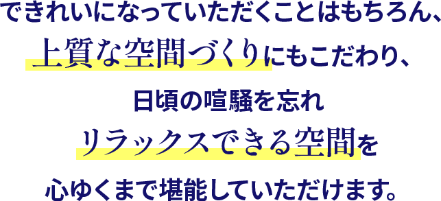 できれいになっていただくことはもちろん、上質な空間づくりにもこだわり、日頃の喧騒を忘れ、リラックスできる空間を心ゆくまで堪能していただけます。