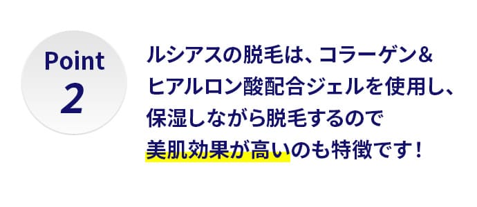 Point2,ルシアスの脱毛は、コラーゲン＆ヒアルロン酸配合ジェルを使用し、保湿しながら脱毛するので美肌効果が高いのも特徴です！